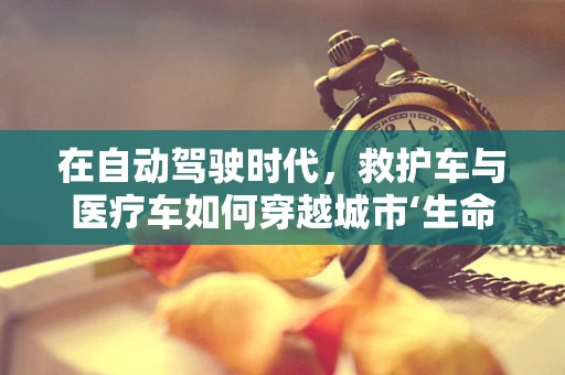在自动驾驶时代，救护车与医疗车如何穿越城市‘生命线’？