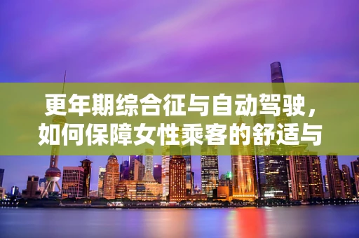 更年期综合征与自动驾驶，如何保障女性乘客的舒适与安全？