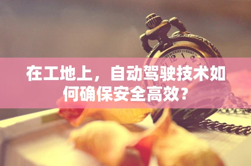 在工地上，自动驾驶技术如何确保安全高效？