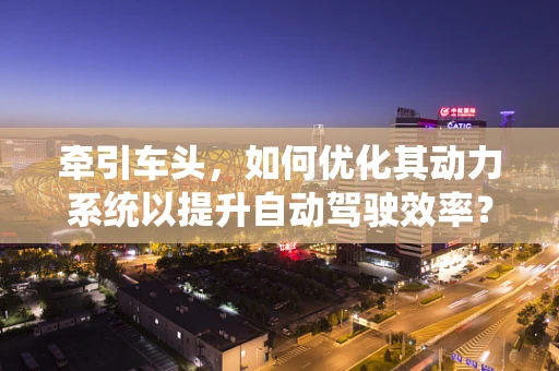 牵引车头，如何优化其动力系统以提升自动驾驶效率？