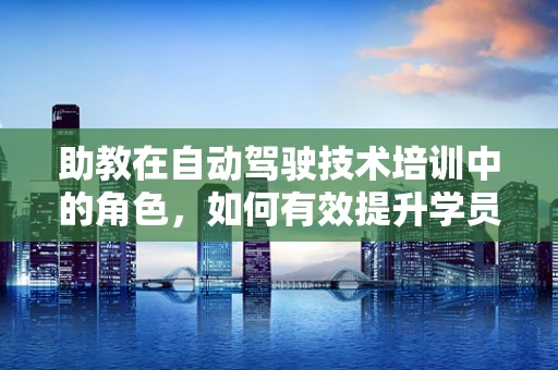 助教在自动驾驶技术培训中的角色，如何有效提升学员的实践能力？