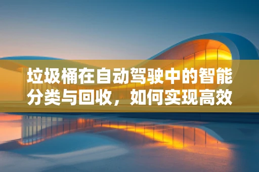 垃圾桶在自动驾驶中的智能分类与回收，如何实现高效、精准的识别？