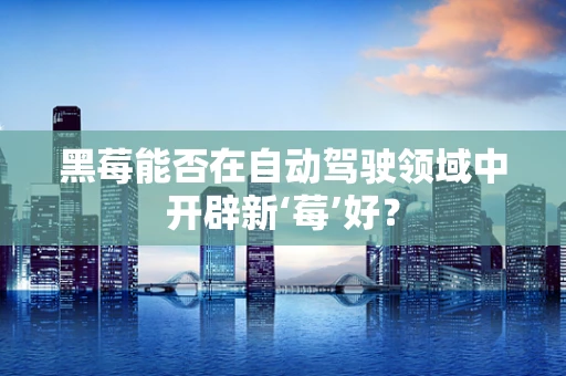 黑莓能否在自动驾驶领域中开辟新‘莓’好？