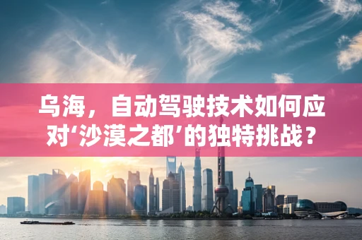 乌海，自动驾驶技术如何应对‘沙漠之都’的独特挑战？