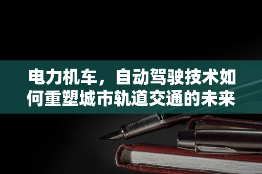 电力机车，自动驾驶技术如何重塑城市轨道交通的未来？