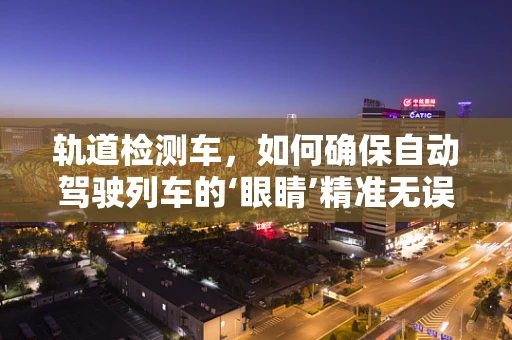 轨道检测车，如何确保自动驾驶列车的‘眼睛’精准无误？