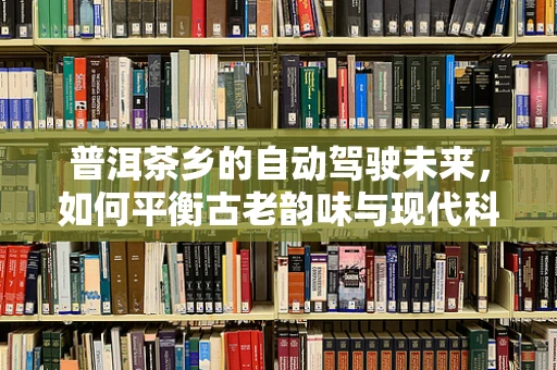 普洱茶乡的自动驾驶未来，如何平衡古老韵味与现代科技？