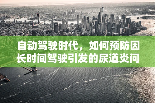 自动驾驶时代，如何预防因长时间驾驶引发的尿道炎问题？