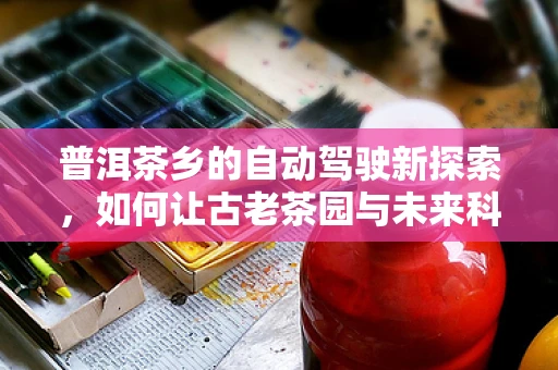 普洱茶乡的自动驾驶新探索，如何让古老茶园与未来科技和谐共生？