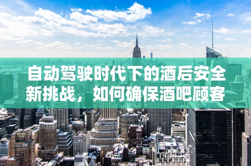 自动驾驶时代下的酒后安全新挑战，如何确保酒吧顾客的出行安全？