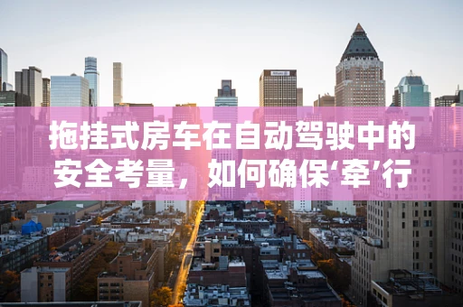 拖挂式房车在自动驾驶中的安全考量，如何确保‘牵’行无忧？