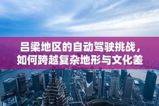 吕梁地区的自动驾驶挑战，如何跨越复杂地形与文化差异？