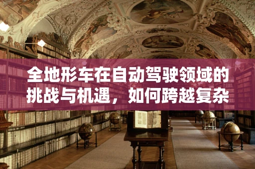 全地形车在自动驾驶领域的挑战与机遇，如何跨越复杂地形的‘无人驾驶’探索？
