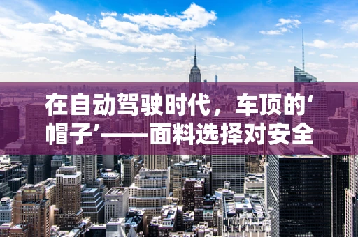 在自动驾驶时代，车顶的‘帽子’——面料选择对安全与效率的微妙影响