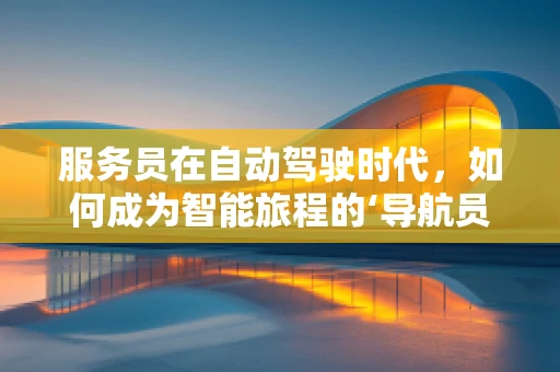 服务员在自动驾驶时代，如何成为智能旅程的‘导航员’？
