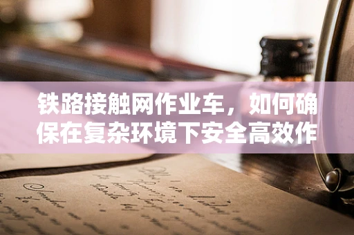 铁路接触网作业车，如何确保在复杂环境下安全高效作业？