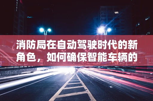 消防局在自动驾驶时代的新角色，如何确保智能车辆的消防安全？