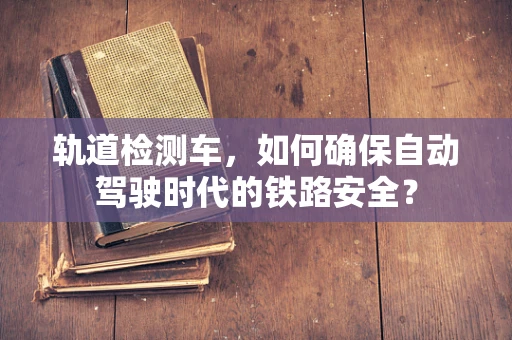 轨道检测车，如何确保自动驾驶时代的铁路安全？