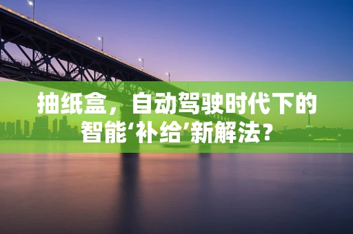 抽纸盒，自动驾驶时代下的智能‘补给’新解法？