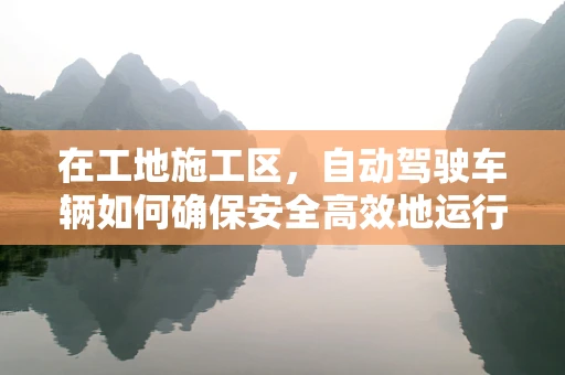 在工地施工区，自动驾驶车辆如何确保安全高效地运行？