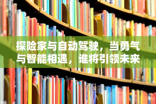 探险家与自动驾驶，当勇气与智能相遇，谁将引领未来探索的航向？