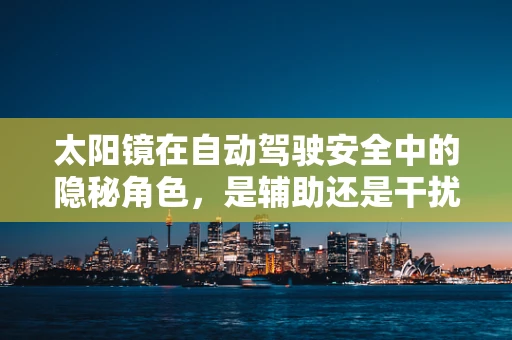 太阳镜在自动驾驶安全中的隐秘角色，是辅助还是干扰？