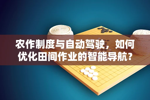 农作制度与自动驾驶，如何优化田间作业的智能导航？