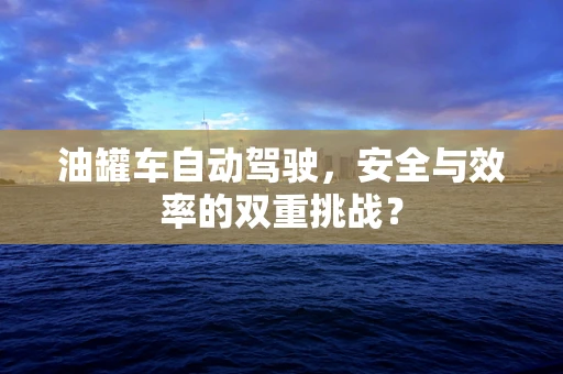 油罐车自动驾驶，安全与效率的双重挑战？