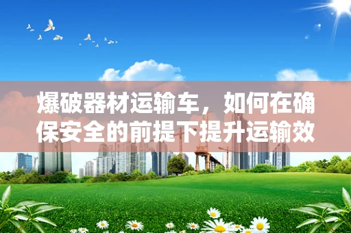 爆破器材运输车，如何在确保安全的前提下提升运输效率？
