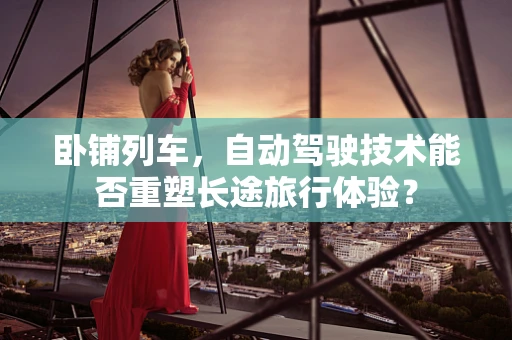 卧铺列车，自动驾驶技术能否重塑长途旅行体验？