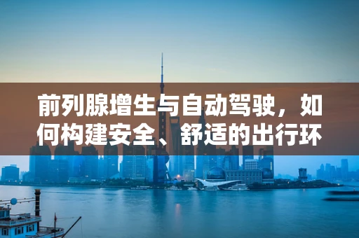 前列腺增生与自动驾驶，如何构建安全、舒适的出行环境？