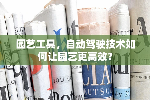 园艺工具，自动驾驶技术如何让园艺更高效？