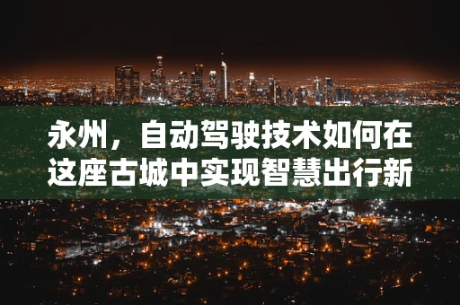 永州，自动驾驶技术如何在这座古城中实现智慧出行新篇章？