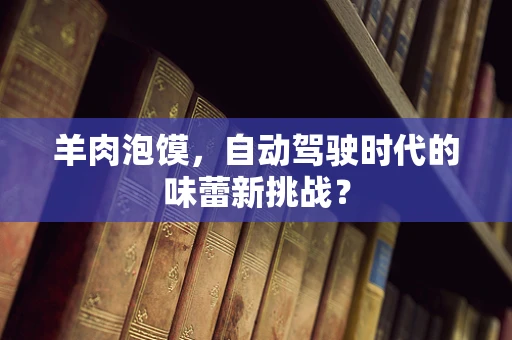 羊肉泡馍，自动驾驶时代的味蕾新挑战？