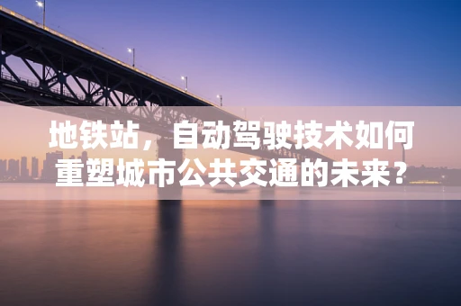 地铁站，自动驾驶技术如何重塑城市公共交通的未来？