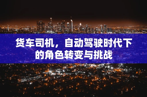 货车司机，自动驾驶时代下的角色转变与挑战