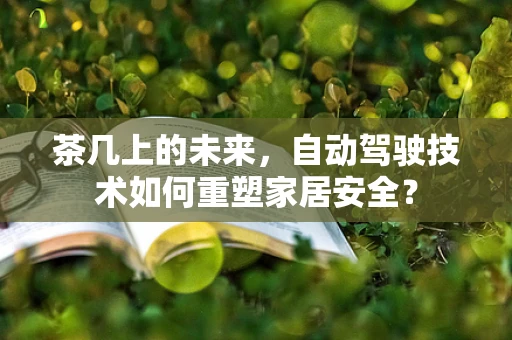 茶几上的未来，自动驾驶技术如何重塑家居安全？