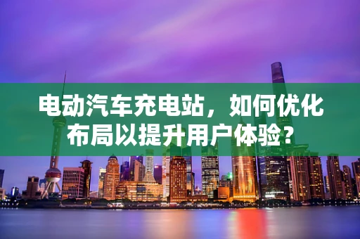 电动汽车充电站，如何优化布局以提升用户体验？