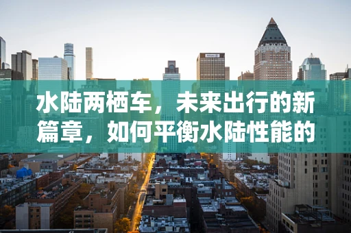 水陆两栖车，未来出行的新篇章，如何平衡水陆性能的挑战？