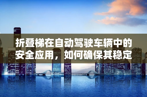 折叠梯在自动驾驶车辆中的安全应用，如何确保其稳定与安全？