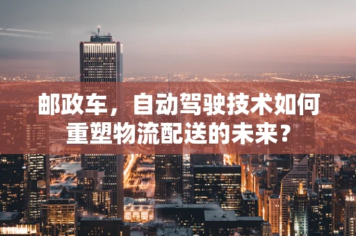 邮政车，自动驾驶技术如何重塑物流配送的未来？