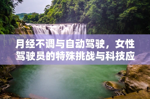 月经不调与自动驾驶，女性驾驶员的特殊挑战与科技应对