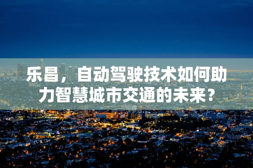 乐昌，自动驾驶技术如何助力智慧城市交通的未来？