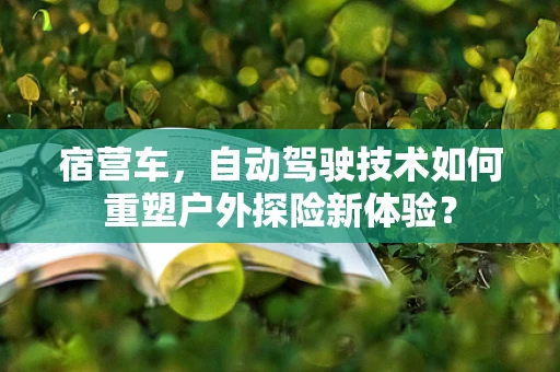 宿营车，自动驾驶技术如何重塑户外探险新体验？