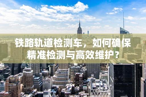 铁路轨道检测车，如何确保精准检测与高效维护？