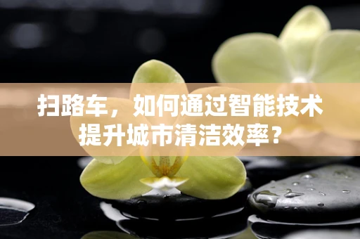 扫路车，如何通过智能技术提升城市清洁效率？