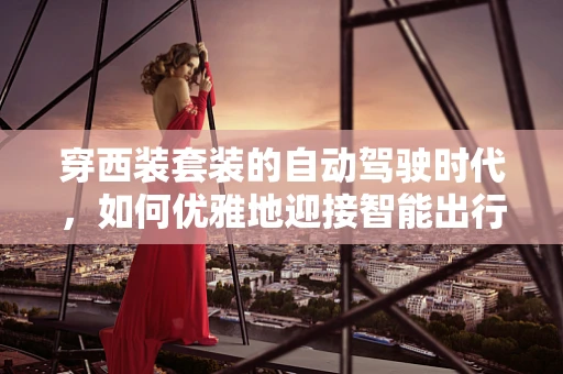 穿西装套装的自动驾驶时代，如何优雅地迎接智能出行的未来？