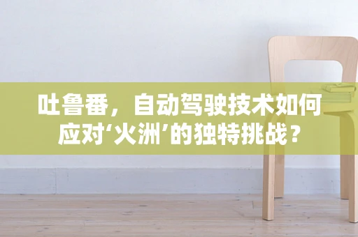 吐鲁番，自动驾驶技术如何应对‘火洲’的独特挑战？