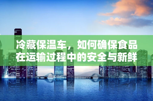 冷藏保温车，如何确保食品在运输过程中的安全与新鲜？