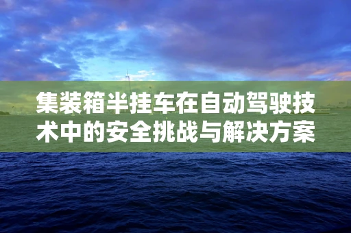 集装箱半挂车在自动驾驶技术中的安全挑战与解决方案